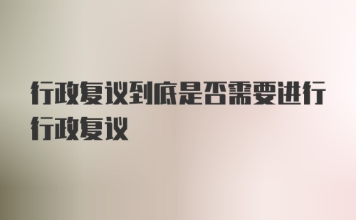 行政复议到底是否需要进行行政复议