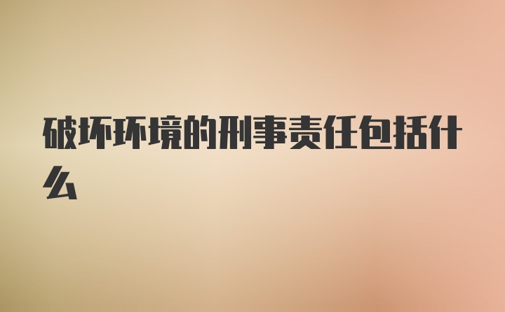 破坏环境的刑事责任包括什么