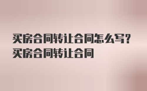 买房合同转让合同怎么写？买房合同转让合同