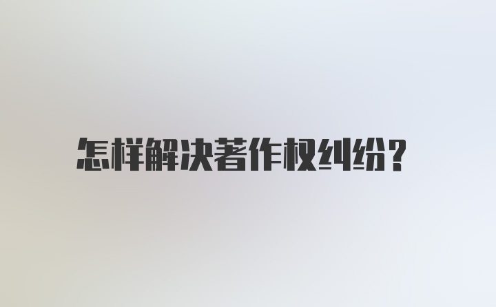 怎样解决著作权纠纷？