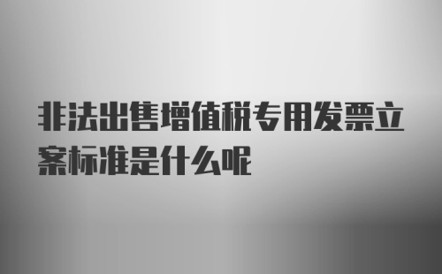 非法出售增值税专用发票立案标准是什么呢