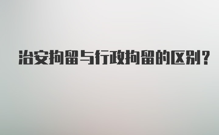 治安拘留与行政拘留的区别?