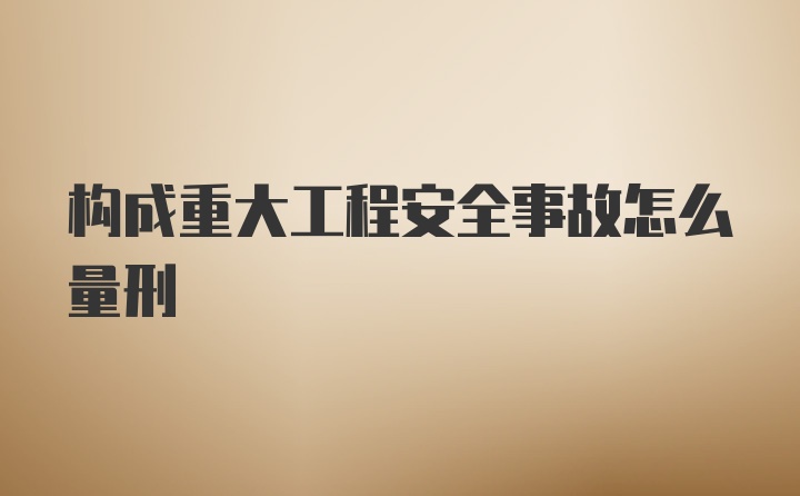 构成重大工程安全事故怎么量刑