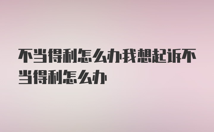 不当得利怎么办我想起诉不当得利怎么办