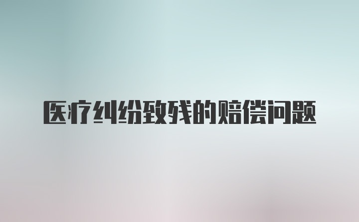 医疗纠纷致残的赔偿问题