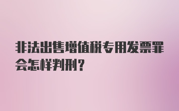 非法出售增值税专用发票罪会怎样判刑？