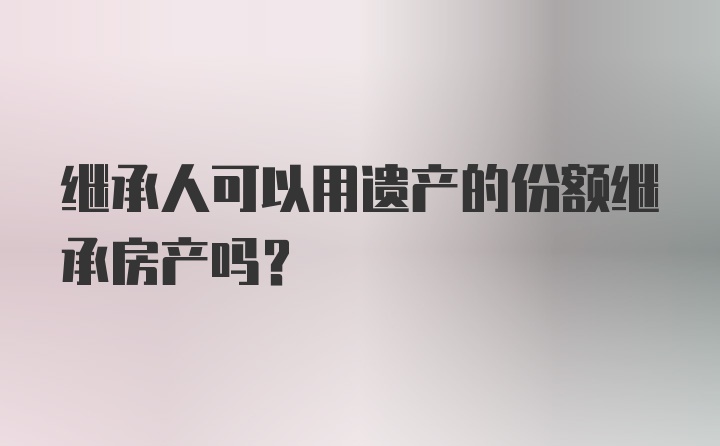 继承人可以用遗产的份额继承房产吗？