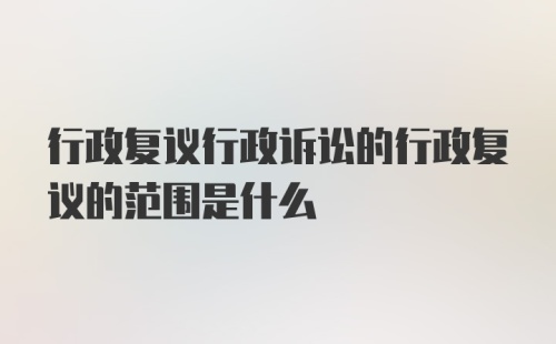 行政复议行政诉讼的行政复议的范围是什么