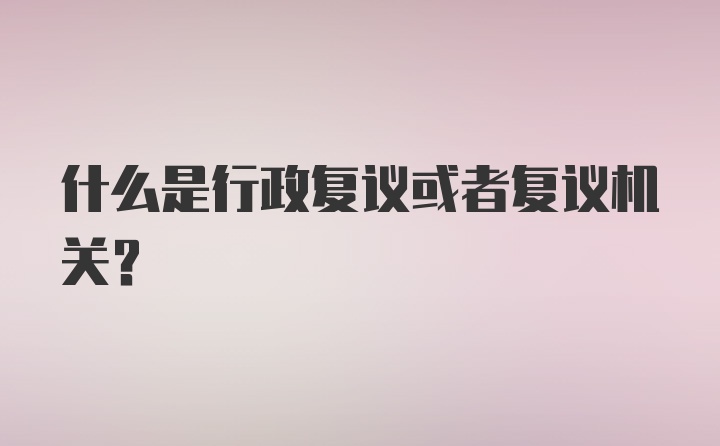 什么是行政复议或者复议机关？