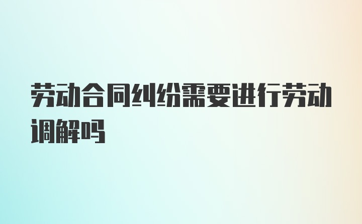 劳动合同纠纷需要进行劳动调解吗