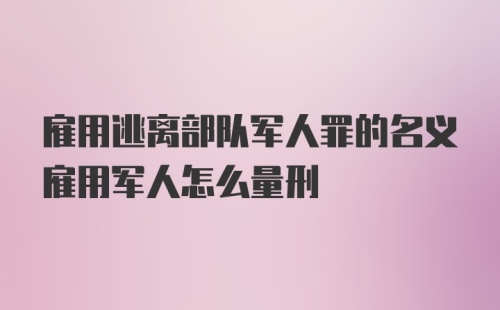 雇用逃离部队军人罪的名义雇用军人怎么量刑