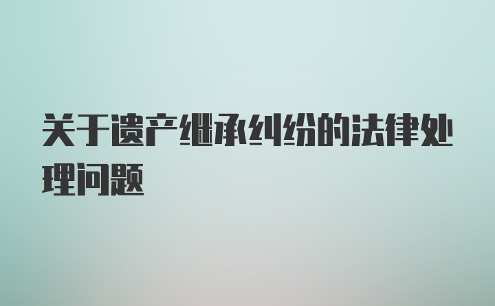 关于遗产继承纠纷的法律处理问题