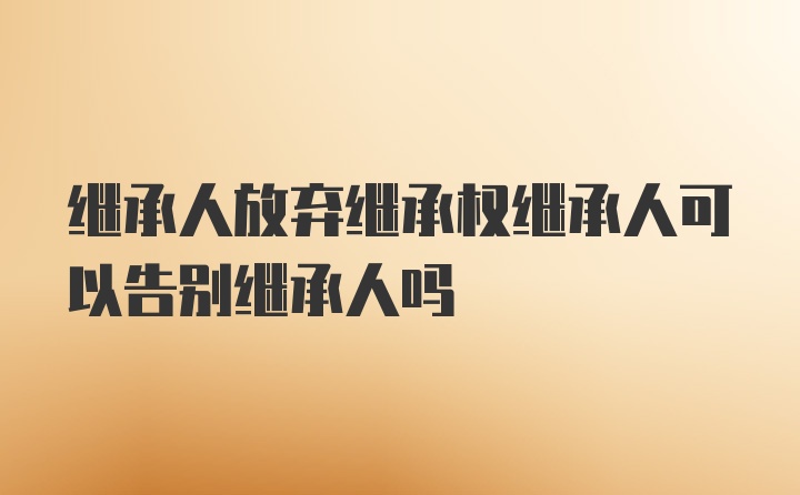 继承人放弃继承权继承人可以告别继承人吗