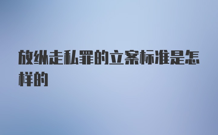 放纵走私罪的立案标准是怎样的