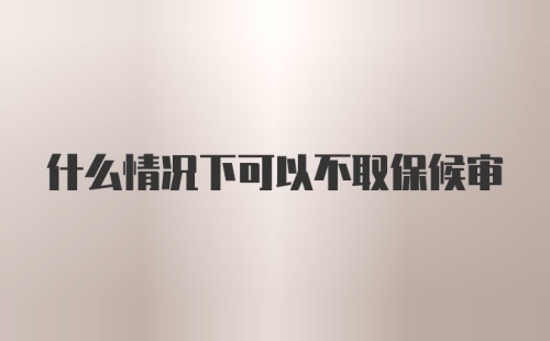 什么情况下可以不取保候审