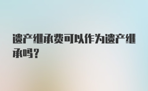 遗产继承费可以作为遗产继承吗？