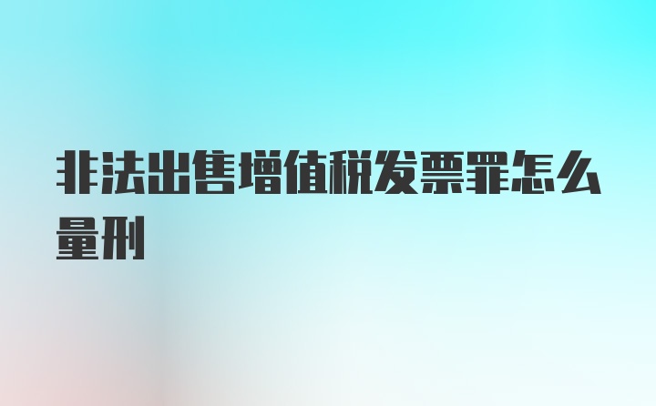 非法出售增值税发票罪怎么量刑