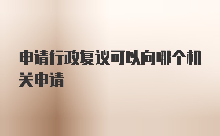 申请行政复议可以向哪个机关申请