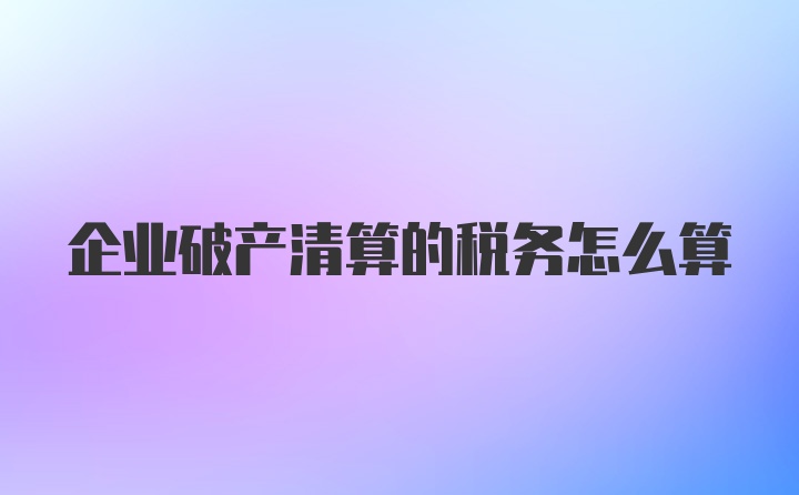 企业破产清算的税务怎么算