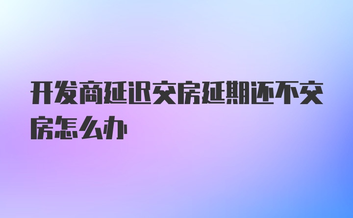 开发商延迟交房延期还不交房怎么办