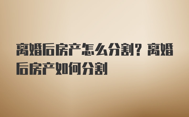 离婚后房产怎么分割?离婚后房产如何分割