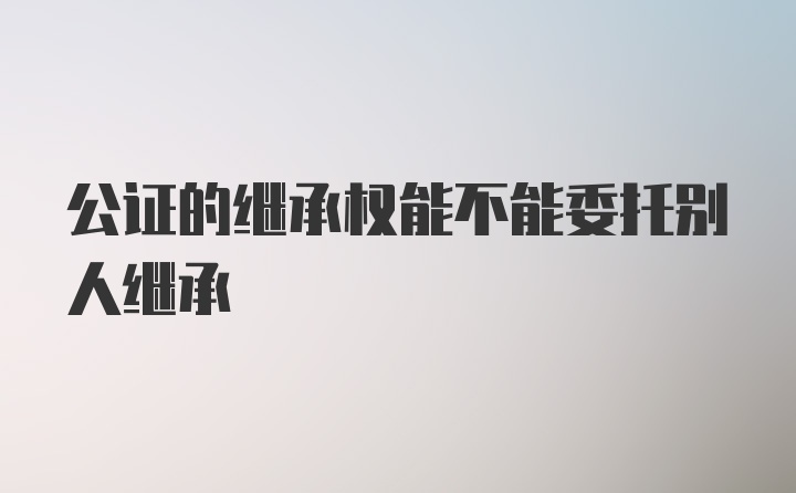 公证的继承权能不能委托别人继承