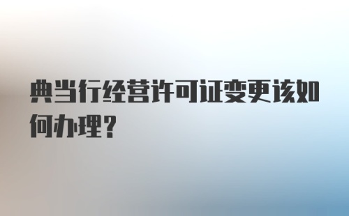 典当行经营许可证变更该如何办理？