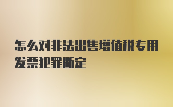 怎么对非法出售增值税专用发票犯罪断定