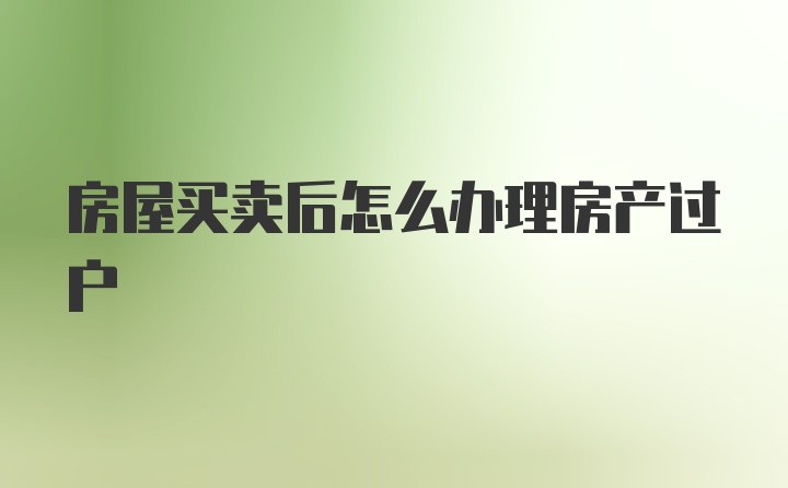 房屋买卖后怎么办理房产过户