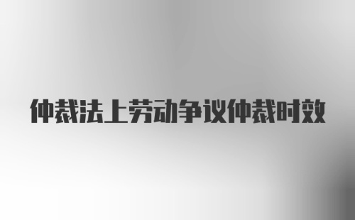 仲裁法上劳动争议仲裁时效