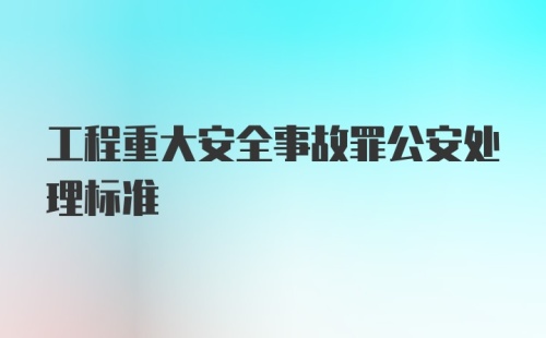 工程重大安全事故罪公安处理标准