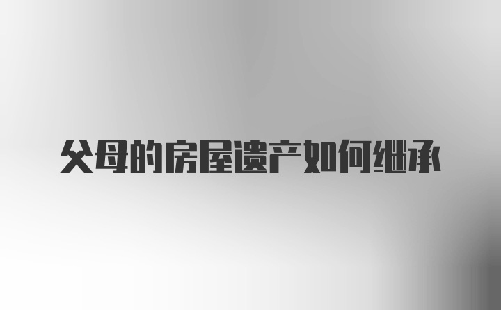 父母的房屋遗产如何继承