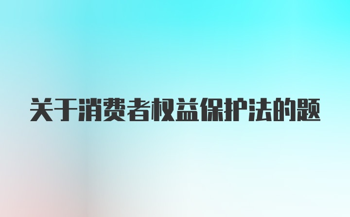 关于消费者权益保护法的题