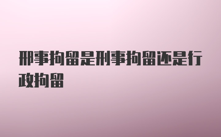 邢事拘留是刑事拘留还是行政拘留