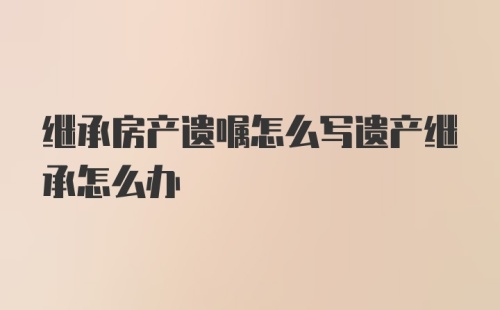 继承房产遗嘱怎么写遗产继承怎么办