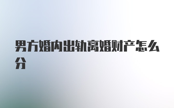 男方婚内出轨离婚财产怎么分