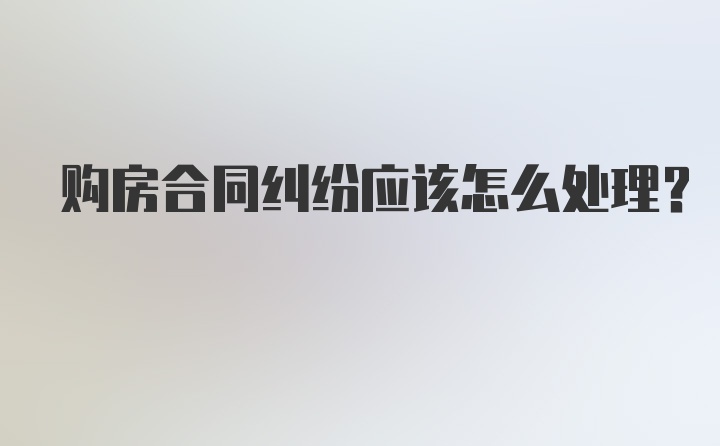 购房合同纠纷应该怎么处理？