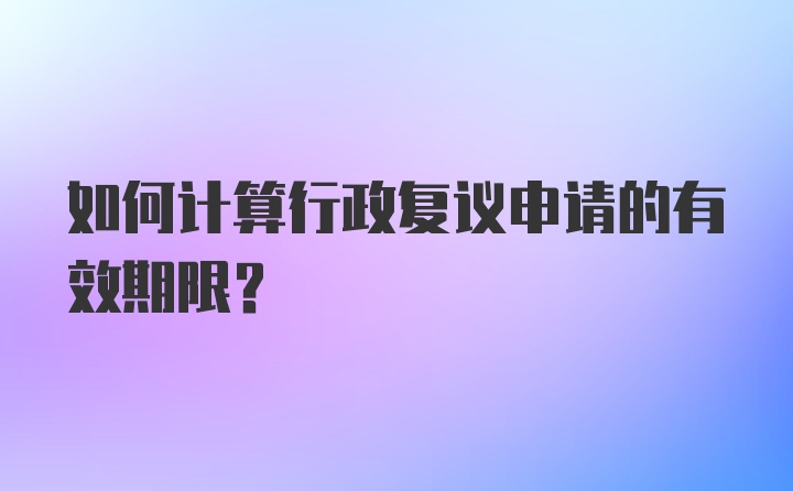 如何计算行政复议申请的有效期限？