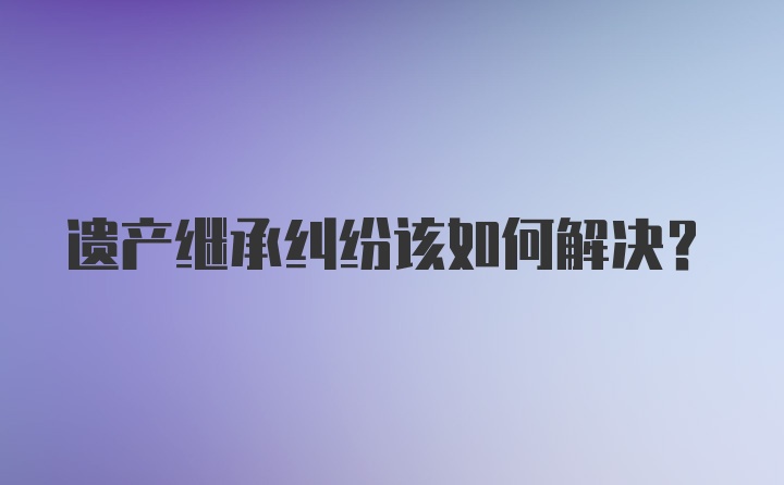 遗产继承纠纷该如何解决？