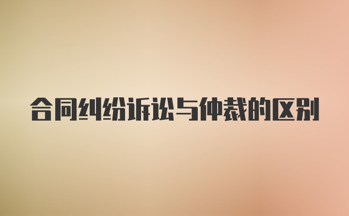 合同纠纷诉讼与仲裁的区别