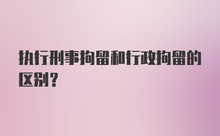 执行刑事拘留和行政拘留的区别？