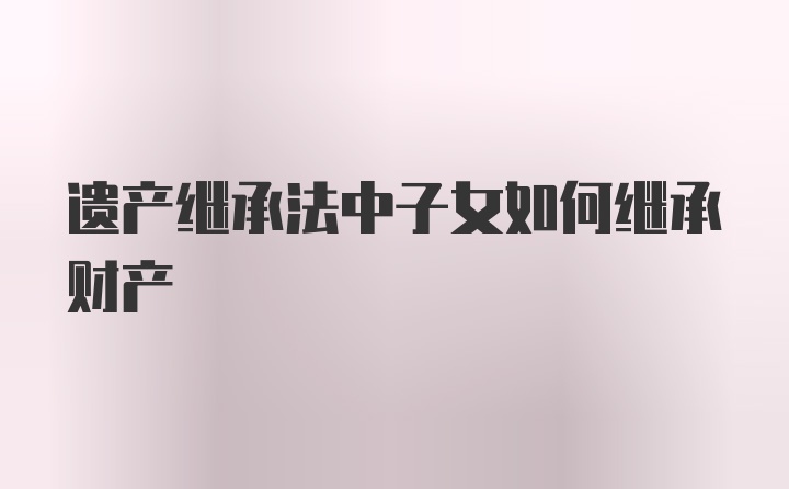 遗产继承法中子女如何继承财产