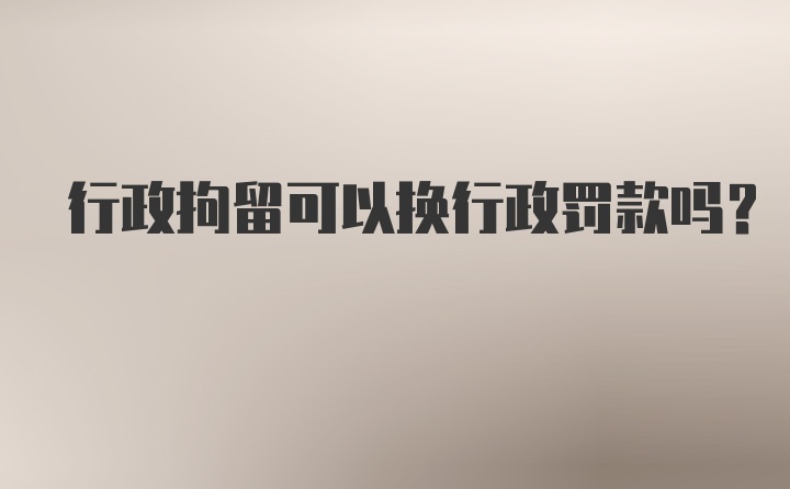 行政拘留可以换行政罚款吗？