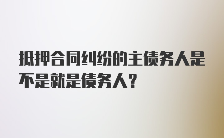 抵押合同纠纷的主债务人是不是就是债务人？