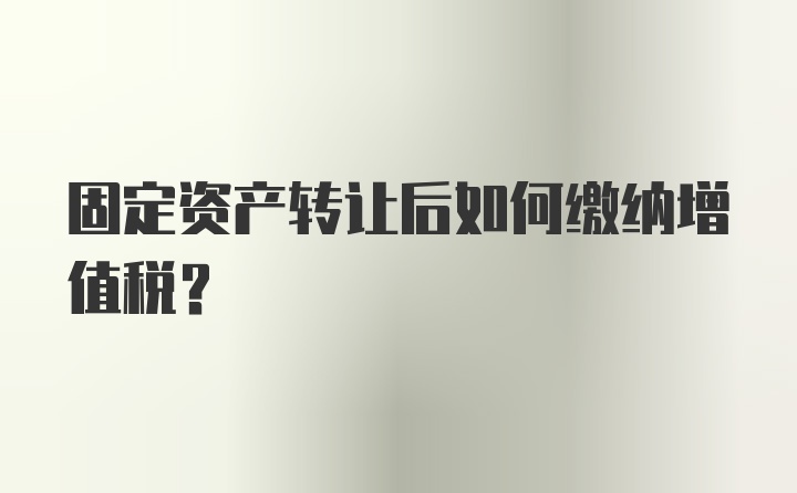 固定资产转让后如何缴纳增值税？