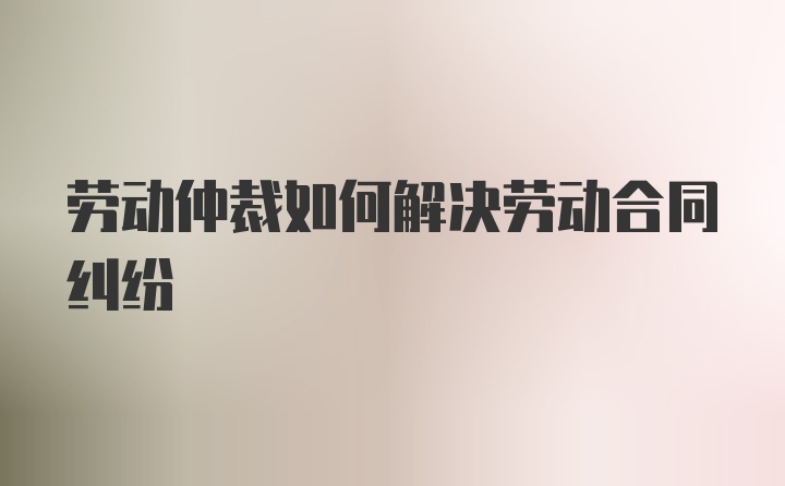 劳动仲裁如何解决劳动合同纠纷