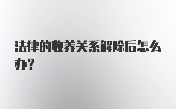 法律的收养关系解除后怎么办？