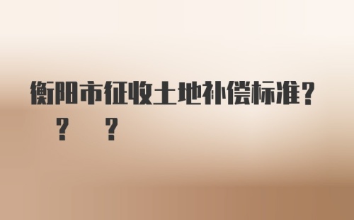 衡阳市征收土地补偿标准? ? ?