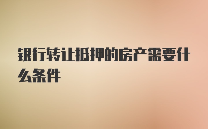 银行转让抵押的房产需要什么条件