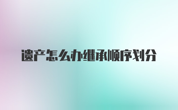 遗产怎么办继承顺序划分